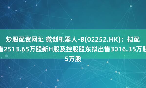 炒股配資網(wǎng)址 微創(chuàng)機(jī)器人-B(02252.HK)：擬配售2513.65萬股新H股及控股股東擬出售3016.35萬股