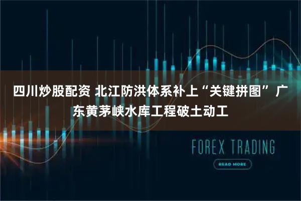 四川炒股配資 北江防洪體系補(bǔ)上“關(guān)鍵拼圖” 廣東黃茅峽水庫工程破土動(dòng)工