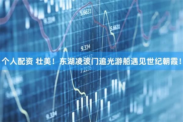 個(gè)人配資 壯美！東湖凌波門追光游船遇見世紀(jì)朝霞！