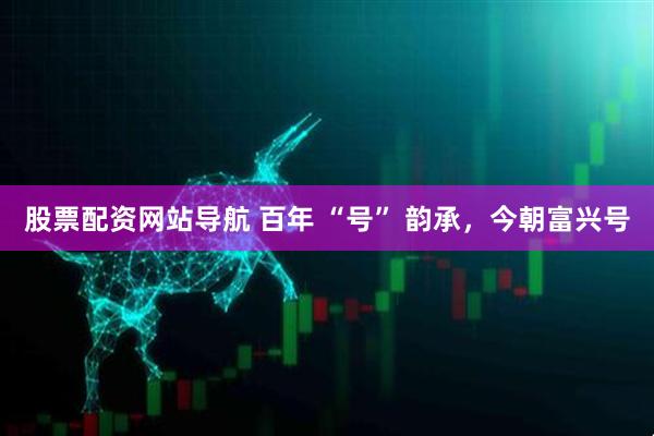 股票配資網(wǎng)站導(dǎo)航 百年 “號” 韻承，今朝富興號